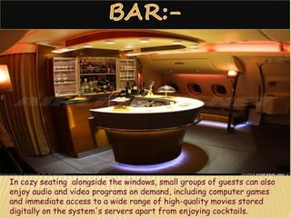 In cozy seating alongside the windows, small groups of guests can also
enjoy audio and video programs on demand, including computer games
and immediate access to a wide range of high-quality movies stored
digitally on the system's servers apart from enjoying cocktails.
 