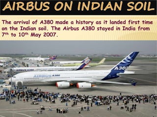 The arrival of A380 made a history as it landed first time
on the Indian soil. The Airbus A380 stayed in India from
7th to 10th May 2007.
 