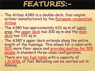  The Airbus A380 is a double-deck, four-engine
airliner manufactured by the European corporation
Airbus.
 The A380 has approximately 633 sq m of cabin
area, the upper deck has 300 sq m and the main
deck has 333 sq m.
 The A380's upper deck extends along the entire
length of the fuselage. This allows for a cabin with
50% more floor space and provides seating for 555
people in standard three-class configuration.
 There are ten fuel tanks with a capacity of
1,31,000L of fuel. Refueling can be carried out in
40mins.
 