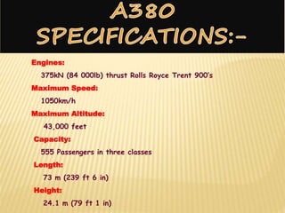 Engines:
375kN (84 000lb) thrust Rolls Royce Trent 900’s
Maximum Speed:
1050km/h
Maximum Altitude:
43,000 feet
Capacity:
555 Passengers in three classes
Length:
73 m (239 ft 6 in)
Height:
24.1 m (79 ft 1 in)
 