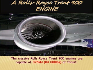 The massive Rolls Royce Trent 900 engines are
capable of 375kN (84 000lbs) of thrust.
 