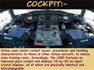 Airbus used similar cockpit layout, procedures and handling
characteristics to those of other Airbus aircraft, to reduce
crew training costs. Accordingly, the A380 features an
improved glass cockpit and displays 15-by-20 cm liquid
crystal displays, all of which are physically identical and
interchangeable.
 