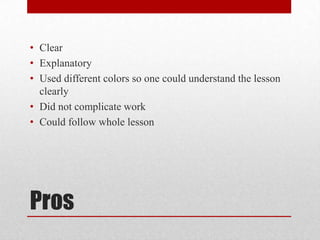 • Clear
• Explanatory
• Used different colors so one could understand the lesson
clearly
• Did not complicate work
• Could follow whole lesson
Pros