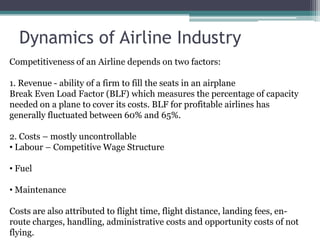 Dynamics of Airline IndustryCompetitiveness of an Airline depends on two factors:1. Revenue - ability of a firm to fill the seats in an airplaneBreak Even Load Factor (BLF) which measures the percentage of capacity needed on a plane to cover its costs. BLF for profitable airlines has generally fluctuated between 60% and 65%.2. Costs – mostly uncontrollable Labour – Competitive Wage Structure