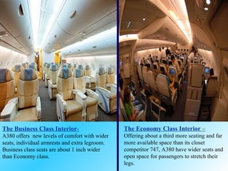The Business Class Interior - A380 offers  new levels of comfort with wider seats, individual armrests and extra legroom. Business class seats are about 1 inch wider than Economy class.   The Economy Class Interior  – Offering about a third more seating and far more available space than its closet competitor 747, A380 have wider seats and open space for passengers to stretch their legs. 