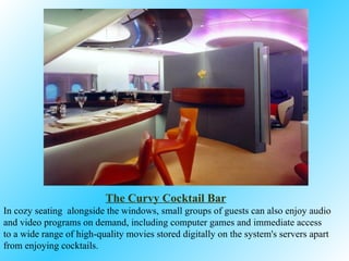 The Curvy Cocktail Bar   In cozy seating  alongside the windows, small groups of guests can also enjoy audio and video programs on demand, including computer games and immediate access to a wide range of high-quality movies stored digitally on the system's servers  apart from enjoying cocktails. 