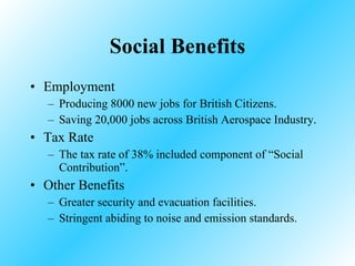 Social Benefits Employment Producing 8000 new jobs for British Citizens. Saving 20,000 jobs across British Aerospace Industry. Tax Rate The tax rate of 38% included component of “Social Contribution”. Other Benefits Greater security and evacuation facilities. Stringent abiding to noise and emission standards. 