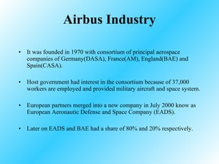 Airbus Industry It was founded in 1970 with consortium of principal aerospace companies of Germany(DASA), France(AM), England(BAE) and Spain(CASA). Host government had interest in the consortium because of 37,000 workers are employed and provided military aircraft and space system. European partners merged into a new company in July 2000 know as European Aeronautic Defense and Space Company (EADS). Later on EADS and BAE had a share of 80% and 20% respectively. 