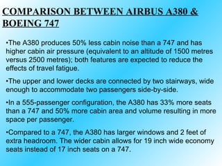 The A380 produces 50% less cabin noise than a 747 and has higher cabin air pressure (equivalent to an altitude of 1500 metres versus 2500 metres); both features are expected to reduce the effects of travel fatigue. The upper and lower decks are connected by two stairways, wide enough to accommodate two passengers side-by-side.  In a 555-passenger configuration, the A380 has 33% more seats than a 747 and 50% more cabin area and volume resulting in more space per passenger. Compared to a 747, the A380 has larger windows and 2 feet of extra headroom. The wider cabin allows for 19 inch wide economy seats instead of 17 inch seats on a 747. COMPARISON BETWEEN AIRBUS A380 & BOEING 747 