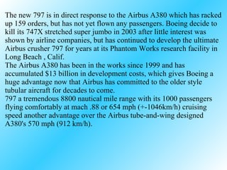 The new 797 is in direct response to the Airbus A380 which has racked up 159 orders, but has not yet flown any passengers. Boeing decide to kill its 747X stretched super jumbo in 2003 after little interest was shown by airline companies, but has continued to develop the ultimate Airbus crusher 797 for years at its Phantom Works research facility in Long Beach , Calif. The Airbus A380 has been in the works since 1999 and has accumulated $13 billion in development costs, which gives Boeing a huge advantage now that Airbus has committed to the older style tubular aircraft for decades to come.  797 a tremendous 8800 nautical mile range with its 1000 passengers flying comfortably at mach .88 or 654 mph (+-1046km/h) cruising speed another advantage over the Airbus tube-and-wing designed A380's 570 mph (912 km/h). 