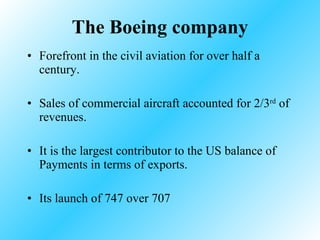 The Boeing company Forefront in the civil aviation for over half a century. Sales of commercial aircraft accounted for 2/3 rd  of revenues. It is the largest contributor to the US balance of Payments in terms of exports. Its launch of 747 over 707  