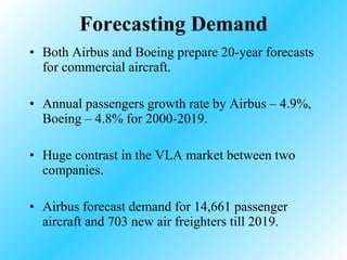 Forecasting Demand Both Airbus and Boeing prepare 20-year forecasts for commercial aircraft. Annual passengers growth rate by Airbus – 4.9%, Boeing – 4.8% for 2000-2019. Huge contrast in the VLA market between two companies. Airbus forecast demand for 14,661 passenger aircraft and 703 new air freighters till 2019. 