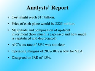 Analysts’ Report Cost might reach $15 billion. Price of each plane would be $225 million. Magnitude and composition of up-front investment (how much is expensed and how much is capitalized and depreciated). AIC’s tax rate of 38% was not clear. Operating margins of 20%-30% is low for VLA. Disagreed on IRR of 15%. 