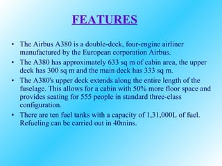 FEATURES The Airbus A380 is a double-deck, four-engine airliner manufactured by the European corporation Airbus. The A380 has approximately 633 sq m of cabin area, the upper deck has 300 sq m and the main deck has 333 sq m. The A380's upper deck extends along the entire length of the fuselage. This allows for a cabin with 50% more floor space and provides seating for 555 people in standard three-class configuration. There are ten fuel tanks with a capacity of 1,31,000L of fuel. Refueling can be carried out in 40mins.  