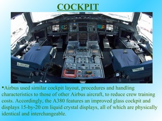 Airbus used similar cockpit layout, procedures and handling characteristics to those of other Airbus aircraft, to reduce crew training costs. Accordingly, the A380 features an improved glass cockpit and displays 15-by-20 cm liquid crystal displays, all of which are physically identical and interchangeable.  COCKPIT 