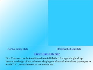 Normal sitting style   Stretched bed seat style First Class seat can be transformed into full flat bed for a good night sleep. Innovative design of bed enhances sleeping comfort and also allows passengers to watch T.V. , access Internet or eat in their bed. First Class Interior 