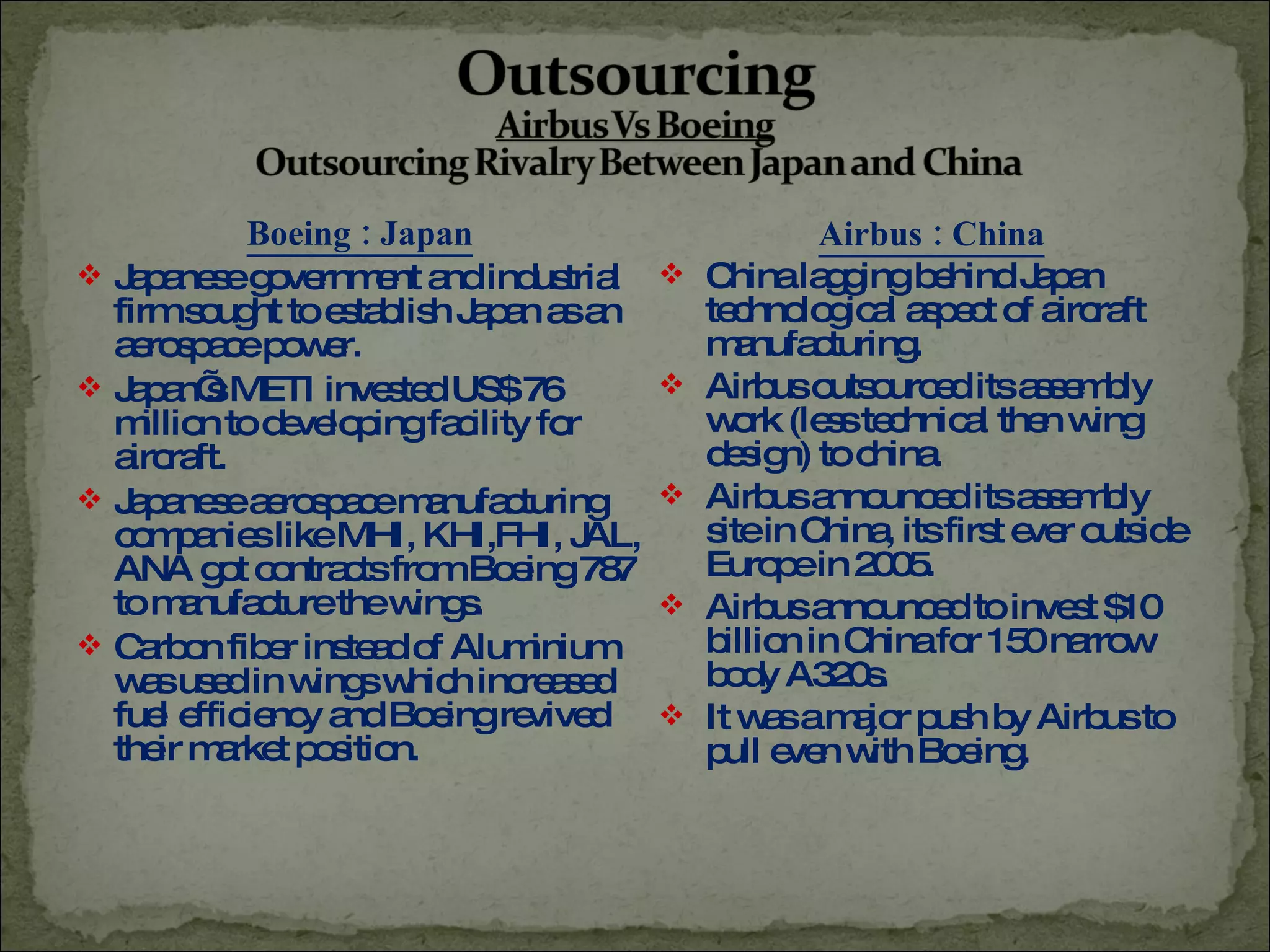 Boeing : Japan Japanese government and industrial firm sought to establish Japan as an aerospace power. Japan’s METI invested US$ 76 million to developing facility for aircraft. Japanese aerospace manufacturing companies like MHI, KHI,FHI, JAL, ANA got contracts from Boeing 787 to manufacture the wings. Carbon fiber instead of Aluminium was used in wings which increased fuel efficiency and Boeing revived their market position. Airbus : China China lagging behind Japan technological aspect of aircraft manufacturing. Airbus outsourced its assembly work (less technical then wing design) to china. Airbus announced its assembly site in China, its first ever outside Europe in 2005. Airbus announced to invest $10 billion in China for 150 narrow body A320s. It was a major push by Airbus to pull even with Boeing.  