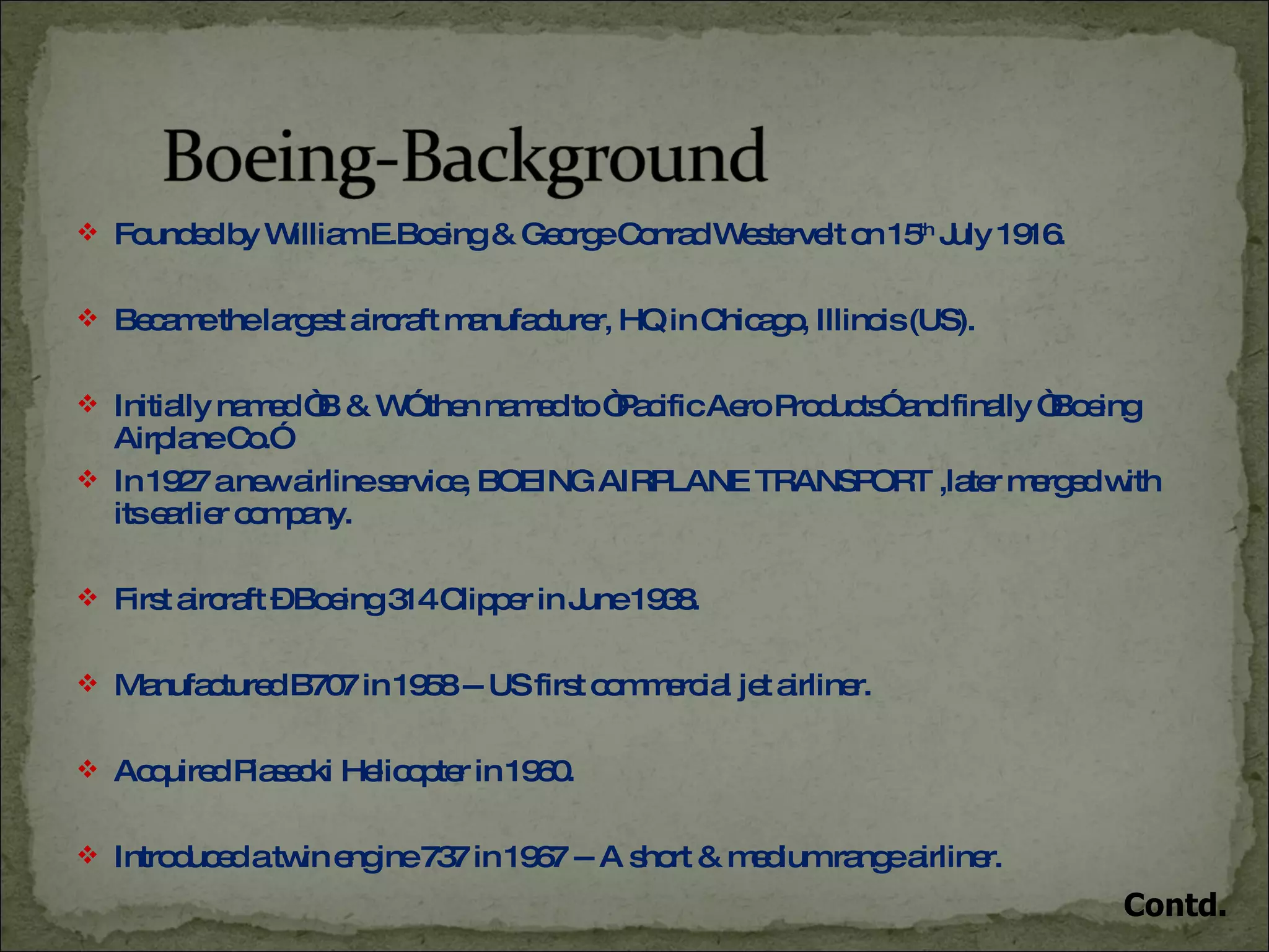 Founded by William E.Boeing & George Conrad Westervelt on 15 th  July 1916. Became the largest aircraft manufacturer, HQ in Chicago, Illinois (US). Initially named “B & W” then named to “Pacific Aero Products” and finally “Boeing Airplane Co.” In 1927 a new airline service, BOEING AIRPLANE TRANSPORT ,later merged with its earlier company. First aircraft – Boeing 314 Clipper in June 1938. Manufactured B707 in 1958 -- US first commercial jet airliner. Acquired Piasecki Helicopter in 1960. Introduced a twin engine 737 in 1967 -- A short & medium range airliner. Contd. 