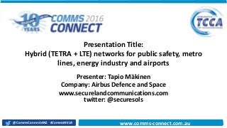 11/18/2016 111/18/2016 1
www.comms-
connect.com.au#CommsMELB@CommsConnectANZ www.comms-connect.com.au
Presentation Title:
Hybrid (TETRA + LTE) networks for public safety, metro
lines, energy industry and airports
Presenter: Tapio Mäkinen
Company: Airbus Defence and Space
www.securelandcommunications.com
twitter: @securesols
 