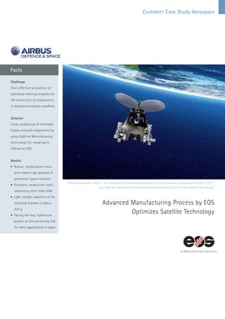 Customer Case Study Aerospace
Facts
Telecommunication satellite: the three additive manufactured brackets easily withstand a temperature range of 330 °C
and meet the high demand of permanent space missions (Source: Airbus Defence and Space).
Advanced Manufacturing Process by EOS
­Optimizes ­Satellite Technology
Challenge
Cost-effective production of
optimized retaining brackets for
the connection of components
in telecommunication satellites.
Solution
Faster production of thermally
highly stressed components by
using Additive Manufacturing
technology for metal parts
offered by EOS.
Results
•	Robust: temperature resist-
ance meets high demand of
permanent space missions
•	Economic: production costs
reduced by more than 20%
•	Light: weight reduction of the
retaining brackets is about
300 g
•	Paving the way: lighthouse
project as the pioneering role
for other applications in space
 
