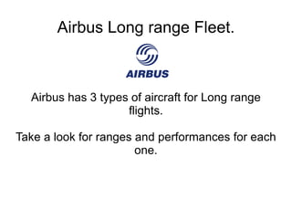 Airbus Long range Fleet. Airbus has 3 types of aircraft for Long range flights. Take a look for ranges and performances for each one. 