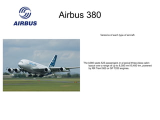 Airbus 340 Versions of each type of aircraft. The A340-300 seats 295 passengers in a typical three-class cabin layout over a range of up to 7,400 nm/13,700 km, powered by CFM56-5C4/P engines. 