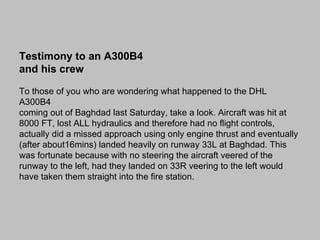 Testimony to an A300B4
and his crew

To those of you who are wondering what happened to the DHL
A300B4
coming out of Baghdad last Saturday, take a look. Aircraft was hit at
8000 FT, lost ALL hydraulics and therefore had no flight controls,
actually did a missed approach using only engine thrust and eventually
(after about16mins) landed heavily on runway 33L at Baghdad. This
was fortunate because with no steering the aircraft veered of the
runway to the left, had they landed on 33R veering to the left would
have taken them straight into the fire station.
 