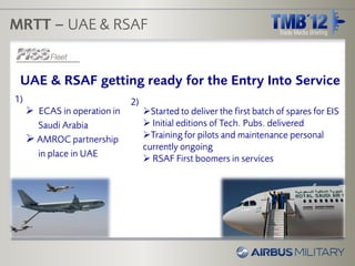 MRTT – UAE & RSAF


 UAE & RSAF getting ready for the Entry Into Service
1)                            2)
      ECAS in operation in        Started to deliver the first batch of spares for EIS
       Saudi Arabia                 Initial editions of Tech. Pubs. delivered
      AMROC partnership           Training for pilots and maintenance personal
                                   currently ongoing
       in place in UAE
                                    RSAF First boomers in services
 