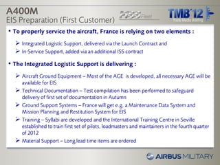 A400M
EIS Preparation (First Customer)
• To properly service the aircraft, France is relying on two elements :
   Integrated Logistic Support, delivered via the Launch Contract and
   In-Service Support, added via an additional ISS contract
• The Integrated Logistic Support is delivering :
   Aircraft Ground Equipment – Most of the AGE is developed, all necessary AGE will be
      available for EIS
     Technical Documentation – Test compilation has been performed to safeguard
      delivery of first set of documentation in Autumn
     Ground Support Systems – France will get e.g. a Maintenance Data System and
      Mission Planning and Restitution System for EIS
     Training – Syllabi are developed and the International Training Centre in Seville
      established to train first set of pilots, loadmasters and maintainers in the fourth quarter
      of 2012
     Material Support – Long lead time items are ordered
 