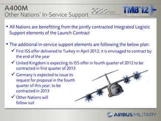 A400M
Other Nations’ In-Service Support
• All Nations are benefitting from the jointly contracted Integrated Logistic
 Support elements of the Launch Contract

• The additional in-service support elements are following the below plan:
   First ISS offer delivered to Turkey in April 2012; it is envisaged to contract by
    the end of the year
   United Kingdom is expecting its ISS offer in fourth quarter of 2012 to be
    contracted in first quarter of 2013
   Germany is expected to issue its
    request for proposal in the fourth
    quarter of this year; to be
    contracted in 2013
   Other Nations will
    follow suit
 