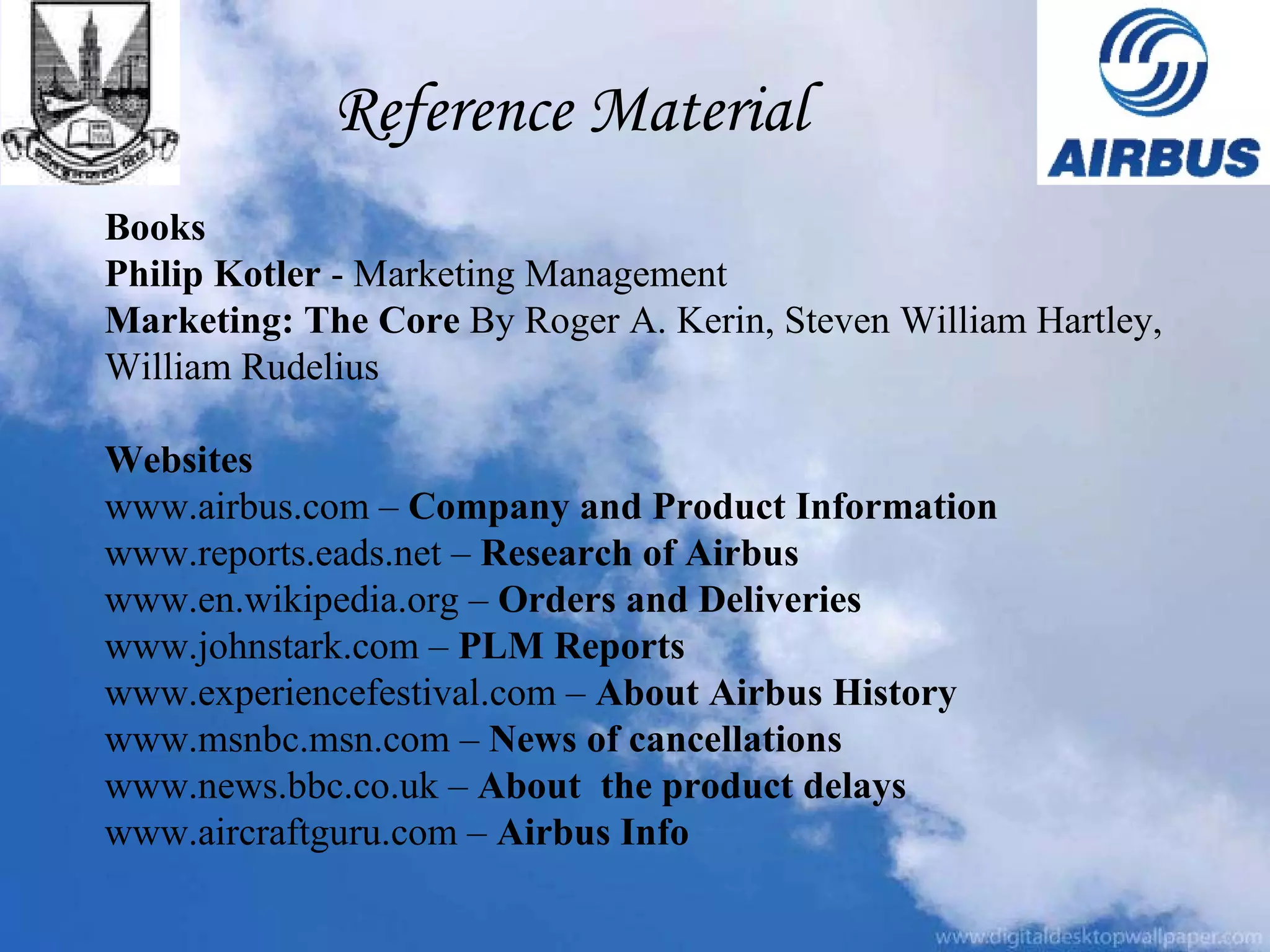 Reference Material Books Philip Kotler  - Marketing Management Marketing: The Core  By Roger A. Kerin, Steven William Hartley,  William Rudelius Websites www.airbus.com –  Company and Product Information www.reports.eads.net –  Research of Airbus www.en.wikipedia.org –  Orders and Deliveries  www.johnstark.com –  PLM Reports www.experiencefestival.com –  About Airbus History www.msnbc.msn.com –  News of cancellations www.news.bbc.co.uk –  About  the product delays www.aircraftguru.com –  Airbus Info 