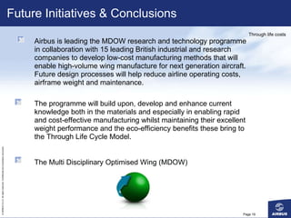 Future Initiatives & Conclusions Page  Airbus is leading the MDOW research and technology programme in collaboration with 15 leading British industrial and research companies to develop low-cost manufacturing methods that will enable high-volume wing manufacture for next generation aircraft. Future design processes will help reduce airline operating costs, airframe weight and maintenance. The programme will build upon, develop and enhance current knowledge both in the materials and especially in enabling rapid and cost-effective manufacturing whilst maintaining their excellent weight performance and the eco-efficiency benefits these bring to the Through Life Cycle Model. The Multi Disciplinary Optimised Wing (MDOW)  Through life costs 
