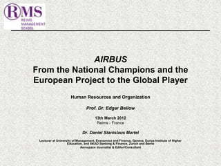 AIRBUS 
From the National Champions and the 
European Project to the Global Player 
Human Resources and Organization 
Prof. Dr. Edgar Bellow 
13th March 2012 
Reims - France 
Dr. Daniel Stanislaus Martel 
Lecturer at University of Management, Economics and Finance, Geneva, Dunya Institute of Higher 
Education, and AKAD Banking & Finance, Zurich and Berne 
Aerospace Journalist & Editor/Consultant 
 