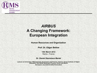 AIRBUS 
A Changing Framework: 
European Integration 
Human Resources and Organization 
Prof. Dr. Edgar Bellow 
13th March 2012 
Reims - France 
Dr. Daniel Stanislaus Martel 
Lecturer at University of Management, Economics and Finance, Geneva, Dunya Institute of Higher 
Education, and AKAD Banking & Finance, Zurich and Berne 
Aerospace Journalist & Editor/Consultant 
 