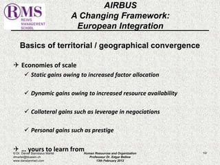 AIRBUS 
A Changing Framework: 
European Integration 
Basics of territorial / geographical convergence 
 Economies of scale 
 Static gains owing to increased factor allocation 
 Dynamic gains owing to increased resource availability 
 Collateral gains such as leverage in negociations 
 Personal gains such as prestige 
 … yours to learn from 102 
© Dr. Daniel Stanislaus Martel 
dmartel@bluewin.ch 
www.danstanmart.com 
Human Resources and Organization 
Professeur Dr. Edgar Bellow 
13th February 2012 
 