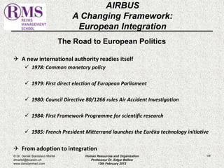 The Road to European Politics 
 A new international authority readies itself 
 1978: Common monetary policy 
 1979: First direct election of European Parliament 
 1980: Council Directive 80/1266 rules Air Accident Investigation 
 1984: First Framework Programme for scientific research 
 1985: French President Mitterrand launches the Eurêka technology initiative 
 From adoption to integration 
106 
AIRBUS 
A Changing Framework: 
European Integration 
© Dr. Daniel Stanislaus Martel 
dmartel@bluewin.ch 
www.danstanmart.com 
Human Resources and Organization 
Professeur Dr. Edgar Bellow 
13th February 2012 
 