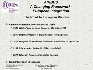 The Road to European Visions 
 A new international actor enters the scene 
 1985: White Paper on Single European Market by 1992 
 1986: Single European Act aligns national foreign policies 
 1987: European Airworthiness Authorities standardize air operations 
 1990: Joint Aviation Authorities (JAA) established 
 1990: Schengen Agreement abolishes frontiers 
 From integration to takeover 
107 
AIRBUS 
A Changing Framework: 
European Integration 
© Dr. Daniel Stanislaus Martel 
dmartel@bluewin.ch 
www.danstanmart.com 
Human Resources and Organization 
Professeur Dr. Edgar Bellow 
13th February 2012 
 
