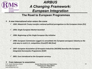 The Road to European Programmes 
 A new international actor enters the scene 
 1992: Maastricht Treaty transfers national political prerogatives to the European Union (EU) 
 1993: Single European Market launched 
 1996: Beginnings of the Single European Sky initiative 
 1996: European Commission suggets to consolidate the European aerospace industry as the 
only way to resist U.S. competition (Com(97) 466 final) 
 1997: European Association of Aerospace Industries (AECMA) launches the European 
Integrated Aeronautics Programme (EIAP) 
 2001: Euro introduced as the European currency 
 From takeover to association 
108 
AIRBUS 
A Changing Framework: 
European Integration 
© Dr. Daniel Stanislaus Martel 
dmartel@bluewin.ch 
www.danstanmart.com 
Human Resources and Organization 
Professeur Dr. Edgar Bellow 
13th February 2012 
 