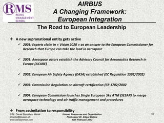The Road to European Leadership 
 A new supranational entity gets active 
 2001: Experts claim in « Vision 2020 » as an answer to the European Commissioner for 
Research that Europe can take the lead in aerospace 
 2001: Aerospace actors establish the Advisory Council for Aeronautics Research in 
Europe (ACARE) 
 2002: European Air Safety Agency (EASA) established (EC Regulation 1592/2002) 
 2003: Commission Regulation on aircraft certification (CR 1702/2002 
 2004: European Commission launches Single European Sky ATM (SESAR) to merge 
aerospace technology and air traffic management and procedures 
 From assimilation to responsibility 
109 
AIRBUS 
A Changing Framework: 
European Integration 
© Dr. Daniel Stanislaus Martel 
dmartel@bluewin.ch 
www.danstanmart.com 
Human Resources and Organization 
Professeur Dr. Edgar Bellow 
13th February 2012 
 