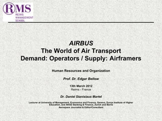 AIRBUS 
The World of Air Transport 
Demand: Operators / Supply: Airframers 
Human Resources and Organization 
Prof. Dr. Edgar Bellow 
13th March 2012 
Reims - France 
Dr. Daniel Stanislaus Martel 
Lecturer at University of Management, Economics and Finance, Geneva, Dunya Institute of Higher 
Education, and AKAD Banking & Finance, Zurich and Berne 
Aerospace Journalist & Editor/Consultant 
 