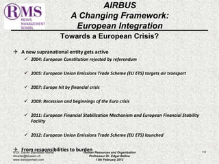 AIRBUS 
A Changing Framework: 
European Integration 
Towards a European Crisis? 
 A new supranational entity gets active 
 2004: European Constitution rejected by referendum 
 2005: European Union Emissions Trade Scheme (EU ETS) targets air transport 
 2007: Europe hit by financial crisis 
 2009: Recession and beginnings of the Euro crisis 
 2011: European Financial Stabilization Mechanism and European Financial Stability 
Facility 
 2012: European Union Emissions Trade Scheme (EU ETS) launched 
 From responsibilities to burden 110 
© Dr. Daniel Stanislaus Martel 
dmartel@bluewin.ch 
www.danstanmart.com 
Human Resources and Organization 
Professeur Dr. Edgar Bellow 
13th February 2012 
 
