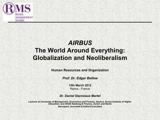 AIRBUS 
The World Around Everything: 
Globalization and Neoliberalism 
Human Resources and Organization 
Prof. Dr. Edgar Bellow 
13th March 2012 
Reims - France 
Dr. Daniel Stanislaus Martel 
Lecturer at University of Management, Economics and Finance, Geneva, Dunya Institute of Higher 
Education, and AKAD Banking & Finance, Zurich and Berne 
Aerospace Journalist & Editor/Consultant 
 