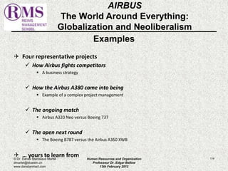 Examples 
 Four representative projects 
 How Airbus fights competitors 
 A business strategy 
 How the Airbus A380 came into being 
 Example of a complex project management 
 The ongoing match 
 Airbus A320 Neo versus Boeing 737 
 The open next round 
 The Boeing B787 versus the Airbus A350 XWB 
 … yours to learn from 
114 
AIRBUS 
The World Around Everything: 
Globalization and Neoliberalism 
© Dr. Daniel Stanislaus Martel 
dmartel@bluewin.ch 
www.danstanmart.com 
Human Resources and Organization 
Professeur Dr. Edgar Bellow 
13th February 2012 
 