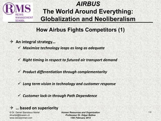 How Airbus Fights Competitors (1) 
 An integral strategy… 
 Maximize technology leaps as long as adequate 
 Right timing in respect to futured air transport demand 
 Product differentiation through complementarity 
 Long term vision in technology and customer response 
 Customer lock-in through Path Dependence 
 … based on superiority 
115 
AIRBUS 
The World Around Everything: 
Globalization and Neoliberalism 
© Dr. Daniel Stanislaus Martel 
dmartel@bluewin.ch 
www.danstanmart.com 
Human Resources and Organization 
Professeur Dr. Edgar Bellow 
13th February 2012 
 