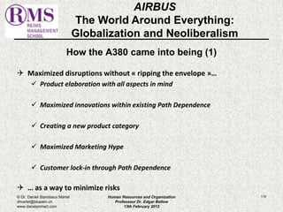How the A380 came into being (1) 
 Maximized disruptions without « ripping the envelope »… 
 Product elaboration with all aspects in mind 
 Maximized innovations within existing Path Dependence 
 Creating a new product category 
 Maximized Marketing Hype 
 Customer lock-in through Path Dependence 
 … as a way to minimize risks 
119 
AIRBUS 
The World Around Everything: 
Globalization and Neoliberalism 
© Dr. Daniel Stanislaus Martel 
dmartel@bluewin.ch 
www.danstanmart.com 
Human Resources and Organization 
Professeur Dr. Edgar Bellow 
13th February 2012 
 