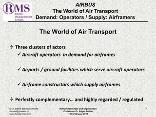 The World of Air Transport 
 Three clusters of actors 
 Aircraft operators in demand for airframes 
 Airports / ground facilities which serve aircraft operators 
 Airframe constructors which supply airframes 
 Perfectly complementary… and highly regarded / regulated 
12 
AIRBUS 
The World of Air Transport 
Demand: Operators / Supply: Airframers 
© Dr. Daniel Stanislaus Martel 
dmartel@bluewin.ch 
www.danstanmart.com 
Human Resources and Organization 
Professeur Dr. Edgar Bellow 
13th February 2012 
 
