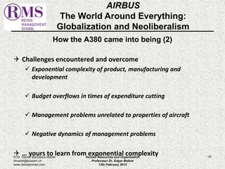 AIRBUS 
The World Around Everything: 
Globalization and Neoliberalism 
How the A380 came into being (2) 
 Challenges encountered and overcome 
 Exponential complexity of product, manufacturing and 
development 
 Budget overflows in times of expenditure cutting 
 Management problems unrelated to properties of aircraft 
 Negative dynamics of management problems 
 … yours to learn from exponential complexity 122 
© Dr. Daniel Stanislaus Martel 
dmartel@bluewin.ch 
www.danstanmart.com 
Human Resources and Organization 
Professeur Dr. Edgar Bellow 
13th February 2012 
 