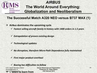 The Successful Match A320 NEO versus B737 MAX (1) 
 Airbus dominates the upcoming cycle 
 Fastest selling aircraft family in history with 1400 orders in 1.5 years 
 Extrapolation of proven existing design 
 Technological updates 
 No disruption, therefore Micro-Path Dependence fully maintained 
 First major product overhaul 
 Boeing has difficulties to follow 
 … yours to learn from 
126 
AIRBUS 
The World Around Everything: 
Globalization and Neoliberalism 
© Dr. Daniel Stanislaus Martel 
dmartel@bluewin.ch 
www.danstanmart.com 
Human Resources and Organization 
Professeur Dr. Edgar Bellow 
13th February 2012 
 