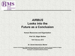 AIRBUS 
Looks into the 
Future as a Conclusion 
Human Resources and Organization 
Prof. Dr. Edgar Bellow 
13th February 2012 
Dr. Daniel Stanislaus Martel 
Lecturer at University of Management, Economics and Finance, Geneva, Dunya Institute of Higher 
Education, and AKAD Banking & Finance, Zurich and Berne 
Aerospace Journalist & Editor/Consultant 
 