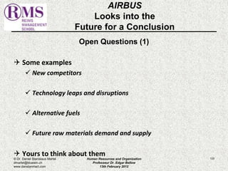 AIRBUS 
Looks into the 
Future for a Conclusion 
Open Questions (1) 
 Some examples 
 New competitors 
 Technology leaps and disruptions 
 Alternative fuels 
 Future raw materials demand and supply 
 Yours to think about them 
© Dr. Daniel Stanislaus Martel Human Resources and Organization 
133 
dmartel@bluewin.ch 
Professeur Dr. Edgar Bellow 
www.danstanmart.com 
13th February 2012 
 